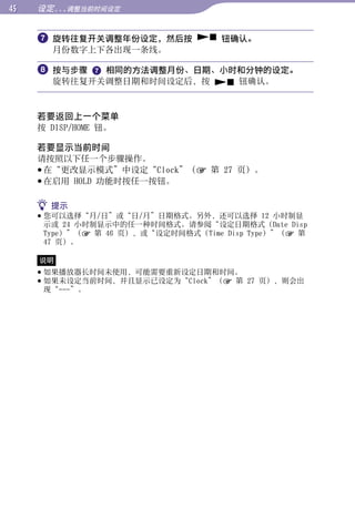 设定...调整当前时间设定


      旋转往复开关调整年份设定，然后按  钮确认。




                                                        目录
       月份数字上下各出现一条线。

      按与步骤  相同的方法调整月份、日期、小时和分钟的设定。
       旋转往复开关调整日期和时间设定后，按  钮确认。




                                                        菜单
     若要返回上一个菜单
     按 DISP/HOME 钮。




                                                        索引
     若要显示当前时间
     请按照以下任一个步骤操作。
      在“更改显示模式”中设定“Clock”（ 第 27 页）。
      在启用 HOLD 功能时按任一按钮。

      提示
      您可以选择“月/日”或“日/月”日期格式。另外，还可以选择 12 小时制显
       示或 24 小时制显示中的任一种时间格式。请参阅“设定日期格式（Date Disp
       Type）”（ 第 46 页），或“设定时间格式（Time Disp Type）”（ 第
       47 页）。

     说明
      如果播放器长时间未使用，可能需要重新设定日期和时间。
      如果未设定当前时间，并且显示已设定为“Clock”（ 第 27 页），则会出
       现“---”。
 