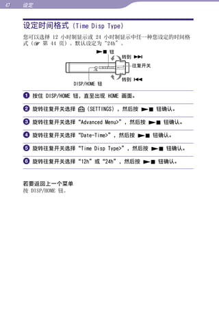 设定


     设定时间格式 (Time Disp Type)




                                                   目录
     您可以选择 12 小时制显示或 24 小时制显示中任一种您设定的时间格
     式（ 第 44 页）。默认设定为“24h”。
                               钮




                                                   菜单
                                     转到 
                                      往复开关

                                     转到 




                                                   索引
                      DISP/HOME 钮

      按住 DISP/HOME 钮，直至出现 HOME 画面。

      旋转往复开关选择           （SETTINGS），然后按  钮确认。

      旋转往复开关选择“Advanced Menu”，然后按  钮确认。

      旋转往复开关选择“Date-Time”，然后按  钮确认。

      旋转往复开关选择“Time Disp Type”，然后按  钮确认。

      旋转往复开关选择“12h”或“24h”，然后按  钮确认。


     若要返回上一个菜单
     按 DISP/HOME 钮。
 