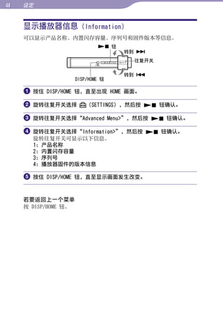 设定


     显示播放器信息 (Information)




                                                   目录
     可以显示产品名称、内置闪存容量、序列号和固件版本等信息。
                               钮
                                     转到 




                                                   菜单
                                      往复开关

                                     转到 
                      DISP/HOME 钮




                                                   索引
      按住 DISP/HOME 钮，直至出现 HOME 画面。

      旋转往复开关选择           （SETTINGS），然后按  钮确认。

      旋转往复开关选择“Advanced Menu”，然后按  钮确认。

      旋转往复开关选择“Information”，然后按  钮确认。
       旋转往复开关可显示以下信息。
       1：产品名称
       2：内置闪存容量
       3：序列号
       4：播放器固件的版本信息

      按住 DISP/HOME 钮，直至显示画面发生改变。


     若要返回上一个菜单
     按 DISP/HOME 钮。
 