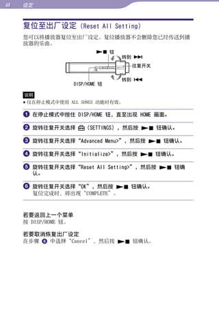 设定


     复位至出厂设定 (Reset All Setting)




                                                   目录
     您可以将播放器复位至出厂设定。复位播放器不会删除您已经传送到播
     放器的乐曲。
                               钮




                                                   菜单
                                     转到 
                                      往复开关

                                     转到 




                                                   索引
                      DISP/HOME 钮

     说明
      仅在停止模式中使用 ALL SONGS 功能时有效。

      在停止模式中按住 DISP/HOME 钮，直至出现 HOME 画面。

      旋转往复开关选择           （SETTINGS），然后按  钮确认。

      旋转往复开关选择“Advanced Menu”，然后按  钮确认。

      旋转往复开关选择“Initialize”，然后按  钮确认。

      旋转往复开关选择“Reset All Setting”，然后按  钮确
       认。

      旋转往复开关选择“OK”，然后按  钮确认。
       复位完成时，将出现“COMPLETE”。



     若要返回上一个菜单
     按 DISP/HOME 钮。

     若要取消恢复出厂设定
     在步骤  中选择“Cancel”，然后按  钮确认。
 