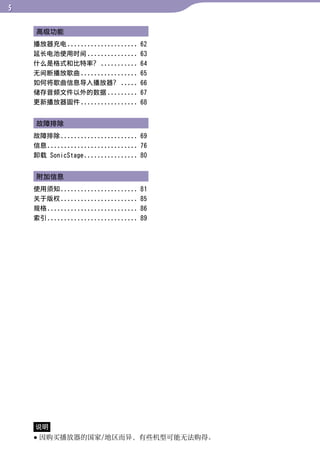 高级功能




                                         目录
    播放器充电 .....................     62
    延长电池使用时间 ...............        63
    什么是格式和比特率？ ...........          64
    无间断播放歌曲 .................       65




                                         菜单
    如何将歌曲信息导入播放器？ .....             66
    储存音频文件以外的数据 .........           67
    更新播放器固件 .................       68




                                         索引
    故障排除
    故障排除 ....................... 69
    信息........................... 76
    卸载 SonicStage ................ 80


    附加信息
    使用须知 .......................    81
    关于版权 .......................    85
    规格...........................   86
    索引...........................   89




    说明
     因购买播放器的国家/地区而异，有些机型可能无法购得。
 