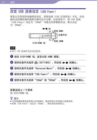 设定


     改变 USB 连接设定 (USB Power)




                                                   目录
     视您正在使用的电脑情况而定，如果电源（USB 总线供电）不足，从电
     脑传送到播放器的数据可能传送不完整。在此情况下，将 USB 连接
     （USB Power）设定为“100mA”可能会改善数据传送。默认设定




                                                   菜单
     为“500mA”。
                               钮
                                     转到 
                                      往复开关




                                                   索引
                                     转到 
                      DISP/HOME 钮

     说明
      处于 USB 连接时无法设定此项。

      按住 DISP/HOME 钮，直至出现 HOME 画面。

      旋转往复开关选择           （SETTINGS），然后按  钮确认。

      旋转往复开关选择“Advanced Menu”，然后按  钮确认。

      旋转往复开关选择“USB Power”，然后按  钮确认。

      旋转往复开关选择“100mA”或“500mA” ，然后按  钮确认。


     若要返回上一个菜单
     按 DISP/HOME 钮。

      提示
      当您将播放器连接到笔记本电脑时，建议将笔记本电脑与电源连接。
      如果“USB Power”设定为“100mA”，则充电时间将更长。
 