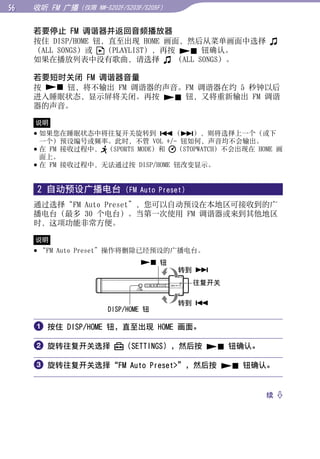 收听 FM 广播（仅限   NW-S202F/S203F/S205F）


     若要停止 FM 调谐器并返回音频播放器
     按住 DISP/HOME 钮，直至出现 HOME 画面，然后从菜单画面中选择




                                                            目录
     （ALL SONGS）或 （PLAYLIST），再按  钮确认。
     如果在播放列表中没有歌曲，请选择          （ALL SONGS）。

     若要短时关闭 FM 调谐器音量




                                                            菜单
     按  钮，将不输出 FM 调谐器的声音。FM 调谐器在约 5 秒钟以后
     进入睡眠状态，显示屏将关闭。再按  钮，又将重新输出 FM 调谐
     器的声音。




                                                            索引
     说明
      如果您在睡眠状态中将往复开关旋转到 （），则将选择上一个（或下
       一个）预设编号或频率。此时，不管 VOL +/- 钮如何，声音均不会输出。
      在 FM 接收过程中， （SPORTS MODE）和 （STOPWATCH）不会出现在 HOME 画
       面上。
      在 FM 接收过程中，无法通过按 DISP/HOME 钮改变显示。


     2 自动预设广播电台            (FM Auto Preset)

     通过选择“FM Auto Preset”，您可以自动预设在本地区可接收到的广
     播电台（最多 30 个电台）。当第一次使用 FM 调谐器或来到其他地区
     时，这项功能非常方便。

     说明
      “FM Auto Preset”操作将删除已经预设的广播电台。
                                 钮
                                           转到 
                                              往复开关

                                           转到 
                     DISP/HOME 钮

      按住 DISP/HOME 钮，直至出现 HOME 画面。

      旋转往复开关选择           （SETTINGS），然后按  钮确认。

      旋转往复开关选择“FM Auto Preset”，然后按  钮确认。


                                                     续 
 