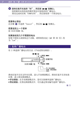 收听 FM 广播（仅限   NW-S202F/S203F/S205F）



      旋转往复开关选择“OK”，然后按  钮确认。




                                                              目录
       按照频率从低到高的顺序预设可接收到的广播电台。
       预设完成时出现“COMPLETE”，然后接收第一个预设电台。




                                                              菜单
     若要停止预设
     在步骤  中选择“Cancel”，然后按  钮确认。

     若要返回上一个菜单




                                                              索引
     按 DISP/HOME 钮。

     如果接收到几个不需要的电台
     如果干扰较大或接收过于灵敏，请将接收设定（ 第 60 页）改
     为“Low”。


     3 选择广播电台
     有 2 种选择广播电台的方法（手动或预设调谐）。
                             钮
                                           转到 

                                             往复开关

                   DISP/HOME 钮             转到 

                                               （手动调谐）
                                             标准（预设调谐）
                                             HOLD

     滑动往复开关至文件夹位置，进入手动调谐模式。滑动往复开关至标准
     位置，进入预设调谐模式。
      手动调谐：在手动调谐模式中，您可以按频率选择广播电台。
      预设调谐：在预设调谐模式中，可以通过预设编号选择广播电台。
                                                        续 
 