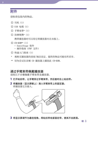 附件




                                              目录
    请检查包装内的物品。

     耳机（1）




                                              菜单
     USB 电缆（1）
     手臂束带*（1）
     防摩便携*（1）




                                              索引
        携带播放器时可以用它将播放器夹在衣服上。
     CD-ROM**（1）
      - SonicStage 软件
      - 操作指南（PDF 文件）
     快速入门指南（1）
    *   视购买播放器的国家/地区而定，提供的物品可能有所差异。
    ** 切勿尝试在音频 CD 播放器上播放此 CD-ROM。



    通过手臂束带佩戴播放器
    请按以下步骤佩戴手臂束带及播放器。
    1   打开粘扣带，让手臂穿过手臂束带，然后暂时合上粘扣带。
    2   将播放器（显示屏朝上）滑入手臂束带上的固定器。
        将播放器完全插入。




    3   将显示屏调节为最佳视角，用粘扣带收紧固定带，使其不会跌落。
                                        续 
 