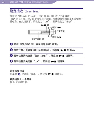 0   收听 FM 广播（仅限   NW-S202F/S203F/S205F）




     设定接收 (Scan Sens)




                                                   目录
     当设定“FM Auto Preset”（ 第 56 页）或“手动调谐”
     （ 第 57 页）时，由于接收过于灵敏，可能会接收到许多不需要的广
     播电台。在此情况下，请设定为“Low”。默认设定为“High”。




                                                   菜单
                                 钮
                                           转到 
                                            往复开关




                                                   索引
                                           转到 
                      DISP/HOME 钮

      按住 DISP/HOME 钮，直至出现 HOME 画面。

      旋转往复开关选择           （SETTINGS），然后按  钮确认。

      旋转往复开关选择“Scan Sens”，然后按  钮确认。

      旋转往复开关选择“Low”，然后按  钮确认。


     若要恢复接收
     在步骤  中选择“High”，然后按  钮确认。

     若要返回上一个菜单
     按 DISP/HOME 钮。
 
