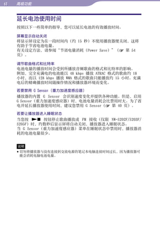 高级功能


     延长电池使用时间




                                                 目录
     按照以下一些简单的指导，您可以延长电池的有效播放时间。

     屏幕显示自动关闭




                                                 菜单
     将显示屏设定为在一段时间内（约 15 秒）不使用播放器便关闭，这将
     有助于节省电池电量。
     有关设定方法，请参阅“节省电量消耗（Power Save）”（ 第 54
     页）。




                                                 索引
     调节歌曲格式和比特率
     电池电量的播放时间会受到所播放音频歌曲的格式和比特率的影响。
     例如，完全充满电的电池能以 48 kbps 播放 ATRAC 格式的歌曲约 18
     小时，而以 128 kbps 播放 WMA 格式的歌曲只能播放约 15 小时。充满
     电后的精确播放时间随操作情况和播放器环境而变化。

     若要禁用 G Sensor（重力加速度感应器）
     播放器的内置 G Sensor 会识别速度变化并提供各种功能。但是，启用
     G Sensor（重力加速度感应器）时，电池电量消耗会比禁用时大。为了省
     电并延长播放器使用时间，建议您禁用 G Sensor（ 第 40 页）。

     若要让播放器进入睡眠状态
     当您按  按钮停止歌曲播放或 FM 接收（仅限 NW-S202F/S203F/
     S205F）时，约数秒后显示屏将自动关闭，播放器进入睡眠状态。
     当 G Sensor（重力加速度感应器）菜单在睡眠状态中禁用时，播放器消
     耗的电池电量很少。


     说明
      切勿将播放器与没有连接到交流电源的笔记本电脑连接时间过长，因为播放器可
       能会消耗电脑电池电量。
 