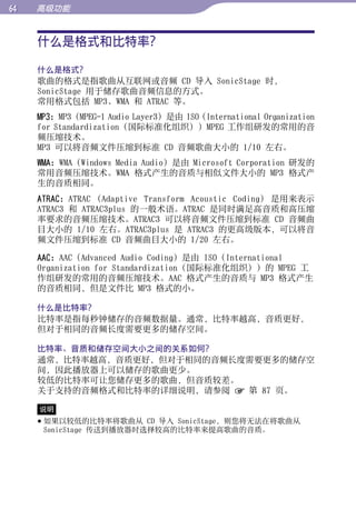 高级功能


     什么是格式和比特率？




                                                                      目录
     什么是格式？
     歌曲的格式是指歌曲从互联网或音频 CD 导入 SonicStage 时，




                                                                      菜单
     SonicStage 用于储存歌曲音频信息的方式。
     常用格式包括 MP3、WMA 和 ATRAC 等。
     MP3：MP3（MPEG-1 Audio Layer3）是由 ISO (International Organization
     for Standardization（国际标准化组织））MPEG 工作组研发的常用的音




                                                                      索引
     频压缩技术。
     MP3 可以将音频文件压缩到标准 CD 音频歌曲大小的 1/10 左右。
     WMA：WMA（Windows Media Audio）是由 Microsoft Corporation 研发的
     常用音频压缩技术。WMA 格式产生的音质与相似文件大小的 MP3 格式产
     生的音质相同。
     ATRAC：ATRAC (Adaptive Transform Acoustic Coding) 是用来表示
     ATRAC3 和 ATRAC3plus 的一般术语。ATRAC 是同时满足高音质和高压缩
     率要求的音频压缩技术。ATRAC3 可以将音频文件压缩到标准 CD 音频曲
     目大小的 1/10 左右。ATRAC3plus 是 ATRAC3 的更高级版本，可以将音
     频文件压缩到标准 CD 音频曲目大小的 1/20 左右。

     AAC：AAC（Advanced Audio Coding）是由 ISO（International
     Organization for Standardization（国际标准化组织））的 MPEG 工
     作组研发的常用的音频压缩技术。AAC 格式产生的音质与 MP3 格式产生
     的音质相同，但是文件比 MP3 格式的小。

     什么是比特率？
     比特率是指每秒钟储存的音频数据量。通常，比特率越高，音质更好，
     但对于相同的音频长度需要更多的储存空间。

     比特率、音质和储存空间大小之间的关系如何？
     通常，比特率越高，音质更好，但对于相同的音频长度需要更多的储存空
     间，因此播放器上可以储存的歌曲更少。
     较低的比特率可让您储存更多的歌曲，但音质较差。
     关于支持的音频格式和比特率的详细说明，请参阅  第 87 页。

     说明
      如果以较低的比特率将歌曲从 CD 导入 SonicStage，则您将无法在将歌曲从
       SonicStage 传送到播放器时选择较高的比特率来提高歌曲的音质。
 
