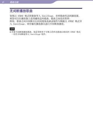 高级功能


     无间断播放歌曲




                                                目录
     如果以 ATRAC 格式将歌曲导入 SonicStage，并将歌曲传送到播放器，
     则您可以在播放器上连续播放这些歌曲，歌曲之间没有暂停。
     例如，歌曲之间不间断且长时间现场表演录制的专辑能以 ATRAC 格式导




                                                菜单
     入 SonicStage，再传输至播放器以进行不间断地播放。

     说明
      若要不间断地播放歌曲，您必须将单个专辑上的所有歌曲以相同的 ATRAC 格式




                                                索引
       一次性不间断地导入 SonicStage 软件。
 