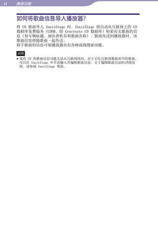 高级功能


     如何将歌曲信息导入播放器？




                                                      目录
     将 CD 歌曲导入 SonicStage 时，SonicStage 将自动从互联网上的 CD
     数据库免费服务（CDDB，即 Gracenote CD 数据库）检索有关歌曲的信
     息（如专辑标题、演出者姓名和歌曲名称）。歌曲传送到播放器时，该




                                                      菜单
     歌曲信息将随歌曲一起传送。
     附于歌曲的信息可使播放器具有各种高级搜索功能。

     说明




                                                      索引
      某些 CD 的歌曲信息可能无法从互联网找回。对于不在互联网数据库中的歌曲，
       可以在 SonicStage 中手动输入并编辑歌曲信息。关于编辑歌曲信息的详细说
       明，请参阅 SonicStage 帮助。
 