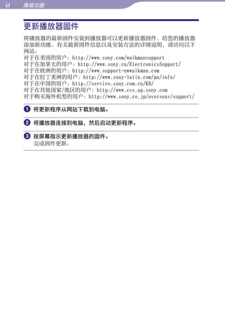 68   高级功能


     更新播放器固件




                                                           目录
     将播放器的最新固件安装到播放器可以更新播放器固件，给您的播放器
     添加新功能。有关最新固件信息以及安装方法的详细说明，请访问以下
     网站：




                                                           菜单
     对于在美国的用户：http://www.sony.com/walkmansupport
     对于在加拿大的用户：http://www.sony.ca/ElectronicsSupport/
     对于在欧洲的用户：http://www.support-nwwalkman.com
     对于在拉丁美洲的用户：http://www.sony-latin.com/pa/info/




                                                           索引
     对于在中国的用户：http://service.sony.com.cn/KB/
     对于在其他国家/地区的用户：http://www.css.ap.sony.com
     对于购买海外机型的用户：http://www.sony.co.jp/overseas/support/

     	将更新程序从网站下载到电脑。

     	将播放器连接到电脑，然后启动更新程序。

     	按屏幕指示更新播放器的固件。
       完成固件更新。
 