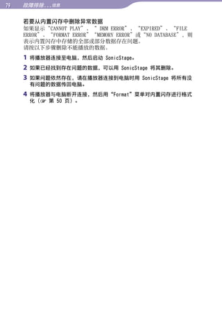 故障排除...信息


     若要从内置闪存中删除异常数据
     如果显示“CANNOT PLAY”、“ DRM ERROR”、“EXPIRED”、“FILE




                                                           目录
     ERROR”、“FORMAT ERROR”“MEMORY ERROR”或“NO DATABASE”，则
     表示内置闪存中存储的全部或部分数据存在问题。
     请按以下步骤删除不能播放的数据。




                                                           菜单
     1   将播放器连接至电脑，然后启动 SonicStage。
     2   如果已经找到存在问题的数据，可以用 SonicStage 将其删除。
     3   如果问题依然存在，请在播放器连接到电脑时用 SonicStage 将所有没




                                                           索引
         有问题的数据传回电脑。
     4   将播放器与电脑断开连接，然后用“Format”菜单对内置闪存进行格式
         化（ 第 50 页）。
 