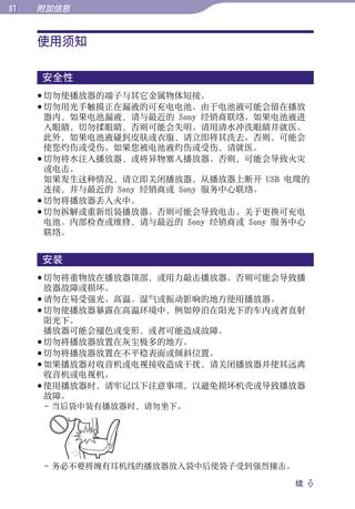 1   附加信息


     使用须知




                                              目录
     安全性




                                              菜单
      切勿使播放器的端子与其它金属物体短接。
      切勿用光手触摸正在漏液的可充电电池。由于电池液可能会留在播放
       器内，如果电池漏液，请与最近的 Sony 经销商联络。如果电池液进
       入眼睛，切勿揉眼睛，否则可能会失明。请用清水冲洗眼睛并就医。




                                              索引
       此外，如果电池液碰到皮肤或衣服，请立即将其洗去。否则，可能会
       使您灼伤或受伤。如果您被电池液灼伤或受伤，请就医。
      切勿将水注入播放器，或将异物塞入播放器。否则，可能会导致火灾
       或电击。
       如果发生这种情况，请立即关闭播放器，从播放器上断开 USB 电缆的
       连接，并与最近的 Sony 经销商或 Sony 服务中心联络。
      切勿将播放器丢入火中。
      切勿拆解或重新组装播放器。否则可能会导致电击。关于更换可充电
       电池、内部检查或维修，请与最近的 Sony 经销商或 Sony 服务中心
       联络。


     安装
      切勿将重物放在播放器顶部，或用力敲击播放器。否则可能会导致播
       放器故障或损坏。
      请勿在易受强光、高温、湿气或振动影响的地方使用播放器。
      切勿使播放器暴露在高温环境中，例如停泊在阳光下的车内或者直射
       阳光下。
       播放器可能会褪色或变形，或者可能造成故障。
      切勿将播放器放置在灰尘极多的地方。
      切勿将播放器放置在不平稳表面或倾斜位置。
      如果播放器对收音机或电视接收造成干扰，请关闭播放器并使其远离
       收音机或电视机。
      使用播放器时，请牢记以下注意事项，以避免损坏机壳或导致播放器
       故障。
       - 当后袋中装有播放器时，请勿坐下。




      - 务必不要将缠有耳机线的播放器放入袋中后使袋子受到强烈撞击。

                                        续 
 