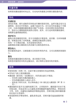 附加信息...使用须知


     热量积聚




                                               目录
     如果使用播放器的时间过长，在充电时热量就会积聚在播放器内部。


     耳机




                                               菜单
     交通安全
     请勿在驾驶、骑车或操作任何机动车辆时使用耳机。这样可能会发生交
     通事故，而且在许多地区，这属于违法行为。在行走尤其是通过十字路
     口时，以高音量播放播放器也可能产生危险。在具有潜在危险的情况




                                               索引
     下，您应小心谨慎地使用或停止使用。此外，在行走时使用播放器时，
     请观察交通和路面情况。
     保护听力
     避免以高音量使用耳机。听力专家建议不要连续、高音量、长时间地播
     放。如果您出现了耳鸣现象，请调低音量或停止使用。
     切勿一下子调高音量，尤其是使用耳机时。
     逐渐调高音量以确保很大的音量不会损伤您的耳朵。
     顾及他人
     将音量保持适中。以便您既可以听到外界的声音，又可以照顾到周围的
     人。
     警告
     如果使用播放器时出现闪电，请立即取下耳机。
     如果您对提供的耳机有过敏反应，请立刻停止使用耳机并就医。


     使用
      使用挂绳（另售）时，注意不要让挂绳钩住身边的物体。
      切勿在飞机上使用播放器。
      播放器（除耳机）为防溅设计，但仍请注意以下情况：
       – 切勿将大量的水溅到播放器上。
       – 切勿将播放器掉入或浸入水中。
       – 旋转盖子将其关闭，防止物体通过 USB 插孔进入播放器（ 第 11
         页）。
      播放器的往复开关以磁性原理工作。正常使用中，播放器不应该干扰
       其他设备，但是必须小心以避免亲密接触磁性编码的物品，例如信用
       卡等。另外，应避免在海滩或沙堆附近使用，否则可能会损坏播放器
       的往复开关等部件。
      使用附带的手臂束带时，避免系得过紧，否则可能引起血液循环困
       难。
                                         续 
 