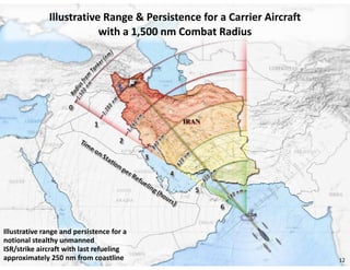 Illustrative Range & Persistence for a Carrier Aircraft
                          with a 1,500 nm Combat Radius




Illustrative range and persistence for a
notional stealthy unmanned
ISR/strike aircraft with last refueling
approximately 250 nm from coastline                                     12
 