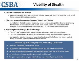 Viability of Stealth
• “Stealth” aircraft are not invisible
       – Stealth = low radar cross sections, smart mission planning & tactics to avoid the most lethal
         threat areas, and threat suppression
• There is a perpetual competition between “hiders” and “finders”
       – Some believe that advances in processing power have advantaged the defense by enabling
         development of new systems such as low-band search radars and passive detection
         networks that use emitters of convenience (e.g., TV, cell phone, radio broadcasts)
• Sustaining the US military’s stealth advantage:
       – “Moore’s law” advances in processing power advantage both hiders and finders
       – The US is unmatched in its ability to turn new technology into operational capabilities
       – Using passive location systems to accurately locate stealth platforms in a “many against
         many” real-world fight would be extremely difficult

                 Potential key attributes for future penetrating LRS systems:
   ‰     “All-aspect” 360 degree low radar cross section
   ‰     “Broad-band” low observability characteristics across high and low frequency bands
   ‰     Sufficient on-board computing power to re-plan flight path to avoid pop-up air defense radars
   ‰     On-board electronic attack–capable systems (such as AESA radar)
   ‰     Weapons bay capacity to carry expendable decoys and, potentially, air-to-air missiles
                                                                                                         13
 