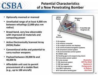 Potential Characteristics
                              of a New Penetrating Bomber

• Optionally manned or manned                 AESA
                                                                        Weapons
                                              Radar
                                                                          Bay
• Unrefueled range of at least 4,000 nm
  between refuelings (2,000-plus nm
  radius)                                                                      F135-PW-100
                                                                                Engines (2)
• Broad-band, very low-observable
  with improved LO materials and                Two
                                              Aircrew
  computing power
• Active Electronically Scanned Array     –
                                          –
                                              F-35 engines
                                              F-35 mission computer
  (AESA) Radar                            –   F-35 cockpit controls and displays
                                          –   F-35 communication/navigation systems
• Conventional strike and potential to    –   F-35 armament control system
                                          –   F-35 environmental control system
  carry nuclear weapons                   –   B-2 AESA radar

• Payload between 20,000 lb and           –
                                          –
                                              B-2 landing gear and weapons bay doors
                                              B-2 secondary power system
  40,000 lb                               –   B-2 crew escape                       Illustrative
                                          –   F-15E electrical system            Off-The-Shelf
• Affordable unit cost to permit          –   F-15E fuel system                    Systems &
                                          –   F-15E fire suppression             Components
  procurement of a sizable fleet          –   F/A-18E/F hydraulics                   to Reduce
  (e.g., up to 100 aircraft)              –   B737 derivative landing gear            Unit Cost
                                                                                                   22
 