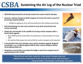 Sustaining the Air Leg of the Nuclear Triad

• 2010 NPR determined the US should sustain the nuclear triad for decades

• However, without changes to DoD’s program of record, the triad is at peril of
  becoming a dyad by default
     – ALCMs are aging out, B-2s will eventually lose their ability to penetrate
• DoD should design its next cruise missile to carry both conventional and
  nuclear warheads
• Design the next bomber to be capable of carrying nuclear weapons after a
  future block upgrade
    – New START permits mixed fleet of nuclear/non-nuclear bombers of same
       type
    – No need to fully equip, test and certify for nuclear weapons until required
• A new bomber that may someday carry nuclear weapons must be designed
  accordingly—e.g., hardened against EMP & other nuclear weapons effects,
  wired appropriately, etc.
• Designing a new bomber to provide this hedge is worth the marginal cost of
  approximately 6-8% of EMD

               “The Air Force must have a plan for a land-based strategic deterrent
               replacement for sustainment of the air leg of the nuclear deterrent force.“
                                     —General Chilton, Commander, US Strategic Command
                                                                                             24
 