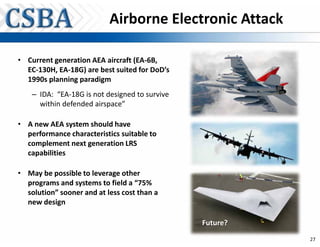 Airborne Electronic Attack

• Current generation AEA aircraft (EA-6B,
  EC-130H, EA-18G) are best suited for DoD’s
  1990s planning paradigm
    – IDA: “EA-18G is not designed to survive
      within defended airspace”

• A new AEA system should have
  performance characteristics suitable to
  complement next generation LRS
  capabilities

• May be possible to leverage other
  programs and systems to field a “75%
  solution” sooner and at less cost than a
  new design

                                                Future?
                                                          27
 