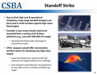Standoff Strike

• Due to their high cost & operational
  limitations, long-range standoff weapons are
  best used in small numbers against high-value
  fixed targets
• Consider a new cruise missile sized to be
  launched from a variety of AF & Navy
  platforms (e.g., one with 500-600 nm range)
    – Would permit DoD to take advantage of
      economies of scale

• CPGS weapons would offer commanders
  another option for attacking very high value
  targets
    • Supersonic/hypersonic speeds could help
      overcome the target location error challenge
    • Such weapons would likely be very expensive–
      on the order of tens of millions of dollars per
      target
                                                              28
 