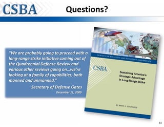Questions?



“We are probably going to proceed with a
long-range strike initiative coming out of
the Quadrennial Defense Review and
various other reviews going on…we’re
looking at a family of capabilities, both
manned and unmanned.”
            Secretary of Defense Gates
                         December 11, 2009




                                             33
 