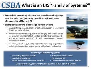 What is an LRS “Family of Systems?”

• Standoff and penetrating platforms and munitions for long-range
  precision strike, plus supporting capabilities such as airborne
  electronic attack (AEA) and ISR
• Example of supporting relationships between systems
   – AEA aircraft help suppress enemy air defenses in support of penetrating
      aircraft and cruise missiles
   – Standoff strike platforms (e.g., Tomahawk-carrying Navy surface vessels
      and subs, non-penetrating USAF bombers armed with cruise missiles)
      launch attacks against an enemy’s critical air defense nodes to support
      penetrating platforms
   – Penetrating aircraft (e.g., B-2A Spirits) attrite enemy long-range ISR and
      ballistic missiles to reduce attacks against US land bases and carriers


                                     Describing a LRS Family of Systems
        • Penetrating ISR/strike aircraft
                          / ik i       f                      • Airborne electronic attack
                                                                Ai b       l      i
        • Standoff strike aircraft                            • Air breathing ISR
        • PGMs, including cruise missiles and CPGS            • C2 network that ties the FoS together
               This study primarily focused on the strike elements of a LRS Family of Systems
                                                                                                        4
 