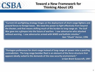Toward a New Framework for
                                  Thinking About LRS



“Current US warfighting strategy hinges on the deployment of short-range fighters and
ground forces to foreign bases. We need the power to fight effectively from beyond
the theater, and that means shifting much of the burden to long-range air. The Gulf
War gave me a glimpse into the future of warfare. I saw adversaries who attacked
without warning. I saw adversaries armed with WMD and ballistic missiles.”
                                                         Gen “Chuck” Horner, 1996




“Pentagon preferences for short-range instead of long-range air power raise a puzzling
contradiction. The long-range bomber fleet is an element of the force structure that
appears ideally suited to the demands of the new security environment.”
                                                         Lt Gen Brent Scowcroft, 1997



                                                                                         7
 