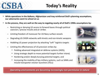 Today’s Reality
• While operations in the Balkans, Afghanistan and Iraq reinforced DoD’s planning assumptions,
  our adversaries went to school on us
• In the process, they are well on the way to negating nearly all of DoD’s 1990s assumptions by:
                                                                                      p       y
    – Restricting or denying US access to forward bases through political
      coercion / precise missile and air strikes
    – Limiting freedom of maneuver for US Navy surface vessels

    – Degrading US C4ISR networks with kinetic and non-kinetic weapons

    – Hobbling US power projection by attacking “soft” logistics targets

    – Limiting the effectiveness of US precision strikes by:
         •   Fielding advanced integrated air defense systems (IADS);
         •   Using strategic depth to move potential targets further inland;
         •   Hardening and/or deeply burying potential targets; and
         •   Increasing the mobility of key military systems, such as SAMs and
             missile transporter erector launchers (TELs)


       Operating environments are becoming increasingly non-permissive in nature
                                                                                                   8
 