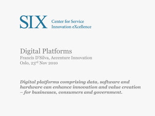 Digital Platforms
Francis D’Silva, Accenture Innovation
Oslo, 23rd Nov 2010
Digital platforms comprising data, software and
hardware can enhance innovation and value creation
– for businesses, consumers and government.
 