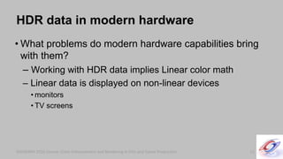 SIGGRAPH 2010 Course: Color Enhancement and Rendering in Film and Game ProductionSIGGRAPH 2010 Course: Color Enhancement and Rendering in Film and Game Production
HDR data in modern hardware
• What problems do modern hardware capabilities bring
with them?
– Working with HDR data implies Linear color math
– Linear data is displayed on non-linear devices
• monitors
• TV screens
12
 