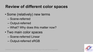 SIGGRAPH 2010 Course: Color Enhancement and Rendering in Film and Game ProductionSIGGRAPH 2010 Course: Color Enhancement and Rendering in Film and Game Production
Review of different color spaces
• Some (relatively) new terms
– Scene-referred
– Output-referred
– What? Why does this matter now?
• Two main color spaces
– Scene-referred Linear
– Output-referred sRGB
13
 