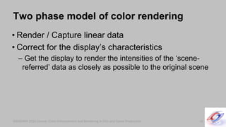 SIGGRAPH 2010 Course: Color Enhancement and Rendering in Film and Game ProductionSIGGRAPH 2010 Course: Color Enhancement and Rendering in Film and Game Production
Two phase model of color rendering
• Render / Capture linear data
• Correct for the display’s characteristics
– Get the display to render the intensities of the ‘scene-
referred’ data as closely as possible to the original scene
16
 