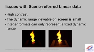SIGGRAPH 2010 Course: Color Enhancement and Rendering in Film and Game Production
• High contrast
• The dynamic range viewable on screen is small
• Integer formats can only represent a fixed dynamic
range
SIGGRAPH 2010 Course: Color Enhancement and Rendering in Film and Game Production
Issues with Scene-referred Linear data
23
 