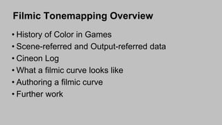 Filmic Tonemapping Overview
• History of Color in Games
• Scene-referred and Output-referred data
• Cineon Log
• What a filmic curve looks like
• Authoring a filmic curve
• Further work
 
