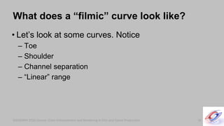SIGGRAPH 2010 Course: Color Enhancement and Rendering in Film and Game ProductionSIGGRAPH 2010 Course: Color Enhancement and Rendering in Film and Game Production
What does a “filmic” curve look like?
• Let’s look at some curves. Notice
– Toe
– Shoulder
– Channel separation
– “Linear” range
36
 