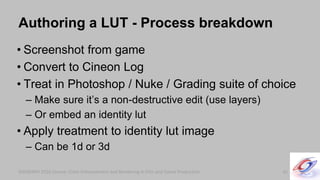 SIGGRAPH 2010 Course: Color Enhancement and Rendering in Film and Game ProductionSIGGRAPH 2010 Course: Color Enhancement and Rendering in Film and Game Production
Authoring a LUT - Process breakdown
• Screenshot from game
• Convert to Cineon Log
• Treat in Photoshop / Nuke / Grading suite of choice
– Make sure it’s a non-destructive edit (use layers)
– Or embed an identity lut
• Apply treatment to identity lut image
– Can be 1d or 3d
41
 