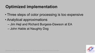 SIGGRAPH 2010 Course: Color Enhancement and Rendering in Film and Game ProductionSIGGRAPH 2010 Course: Color Enhancement and Rendering in Film and Game Production
Optimized implementation
• Three steps of color processing is too expensive
• Analytical approximations
– Jim Hejl and Richard Burgess-Dawson at EA
– John Hable at Naughty Dog
54
 