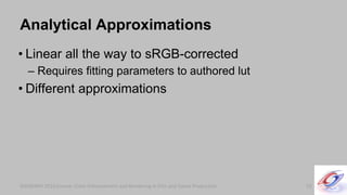SIGGRAPH 2010 Course: Color Enhancement and Rendering in Film and Game ProductionSIGGRAPH 2010 Course: Color Enhancement and Rendering in Film and Game Production
Analytical Approximations
• Linear all the way to sRGB-corrected
– Requires fitting parameters to authored lut
• Different approximations
55
 