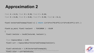 SIGGRAPH 2010 Course: Color Enhancement and Rendering in Film and Game ProductionSIGGRAPH 2010 Course: Color Enhancement and Rendering in Film and Game Production
Approximation 2
57
float A = 0.15; float B = 0.50; float C = 0.10;
float D = 0.20; float E = 0.02; float F = 0.30; float W = 11.2;
float3 Uncharted2Tonemap(float3 x) { return ((x*(A*x+C*B)+D*E)/(x*(A*x+B)+D*F))-E/F; }
float4 ps_main( float2 texCoord : TEXCOORD0 ) : COLOR
{
float3 texColor = tex2D(Texture0, texCoord );
float ExposureBias = 2.0f;
float3 curr = ExposureBias*Uncharted2Tonemap(texColor);
float3 whiteScale = 1.0f/Uncharted2Tonemap(W);
float3 color = curr*whiteScale;
 