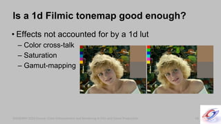 SIGGRAPH 2010 Course: Color Enhancement and Rendering in Film and Game ProductionSIGGRAPH 2010 Course: Color Enhancement and Rendering in Film and Game Production
Is a 1d Filmic tonemap good enough?
• Effects not accounted for by a 1d lut
– Color cross-talk
– Saturation
– Gamut-mapping
58
 