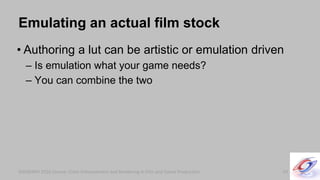 SIGGRAPH 2010 Course: Color Enhancement and Rendering in Film and Game ProductionSIGGRAPH 2010 Course: Color Enhancement and Rendering in Film and Game Production
Emulating an actual film stock
• Authoring a lut can be artistic or emulation driven
– Is emulation what your game needs?
– You can combine the two
59
 