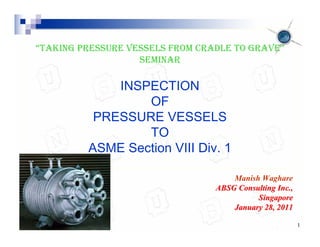 May 29, 2011 1
“TAKING PRESSURE VESSELS FROM CRADLE TO GRAVE”
SEMINAR
INSPECTION
OF
PRESSURE VESSELS
TO
ASME Section VIII Div. 1
Manish Waghare
ABSG Consulting Inc.,
ABSG Consulting Inc.,
Singapore
Singapore
January 28, 2011
January 28, 2011
 