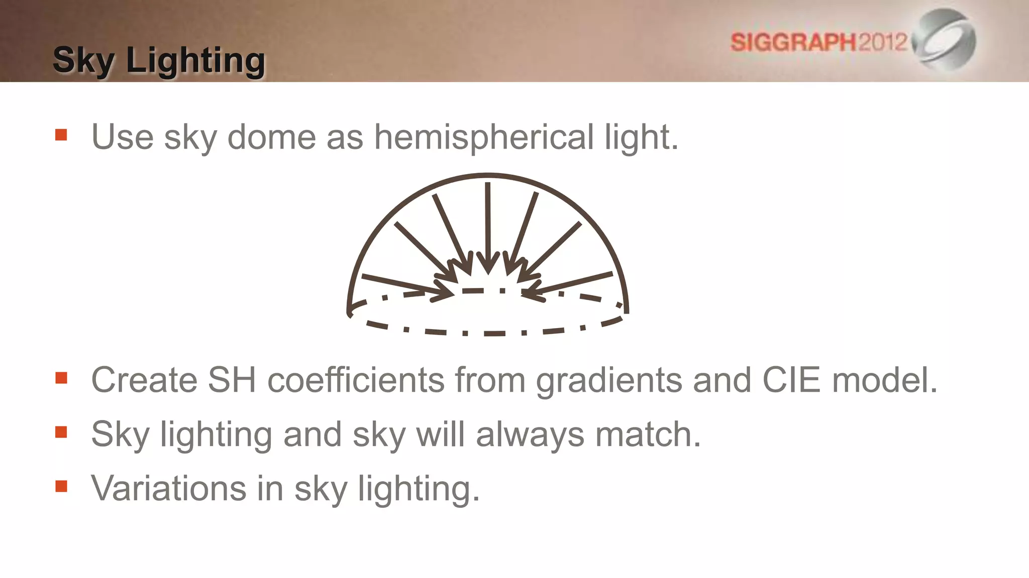 Sky Lighting

 Use sky dome as hemispherical light.




 Create SH coefficients from gradients and CIE model.
 Sky lighting and sky will always match.
 Variations in sky lighting.
 