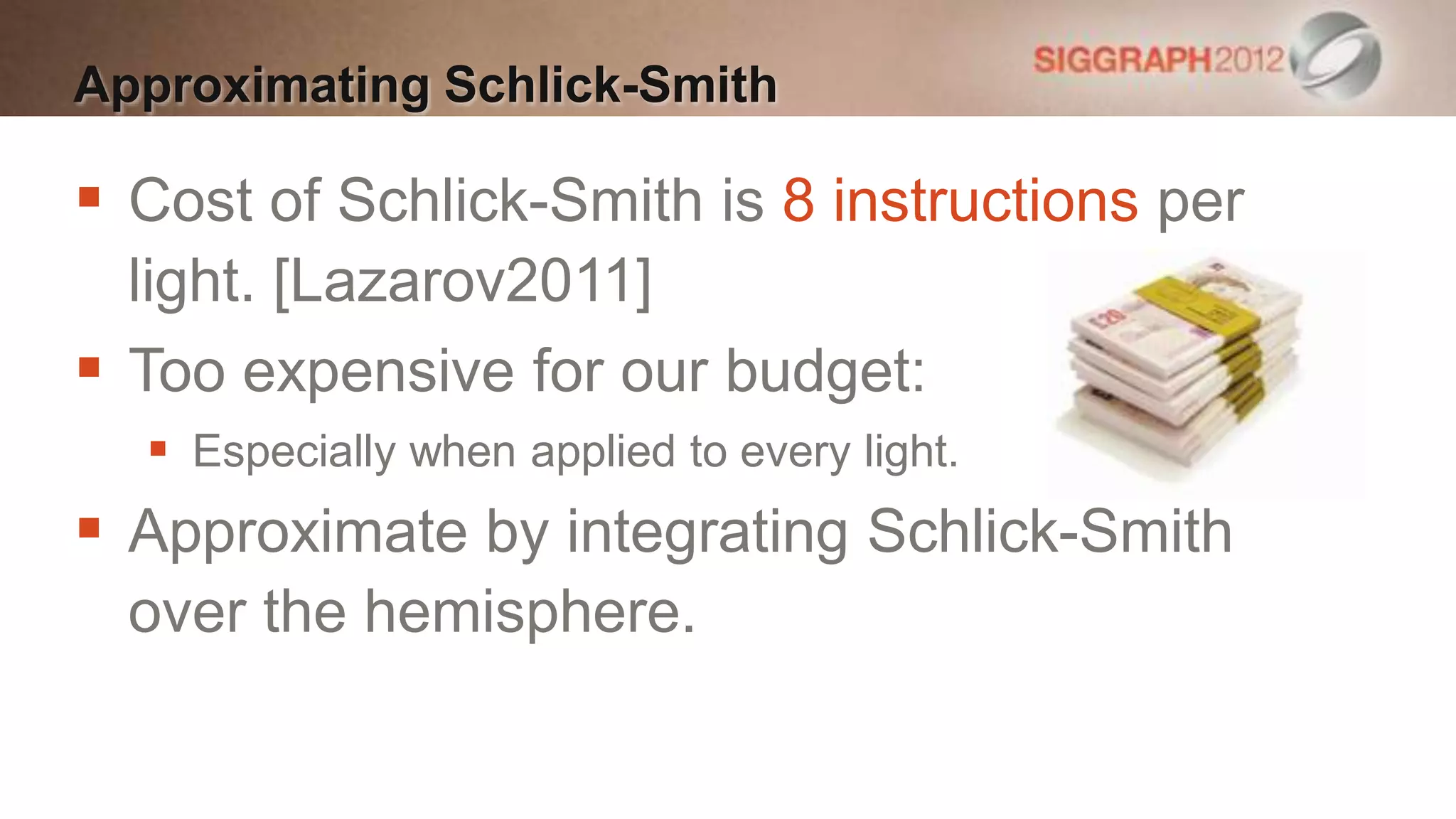 Approximating Schlick-Smith

 Cost of Schlick-Smith is 8 instructions per
  light. [Lazarov2011]
 Too expensive for our budget:
   Especially when applied to every light.
 Approximate by integrating Schlick-Smith
  over the hemisphere.
 