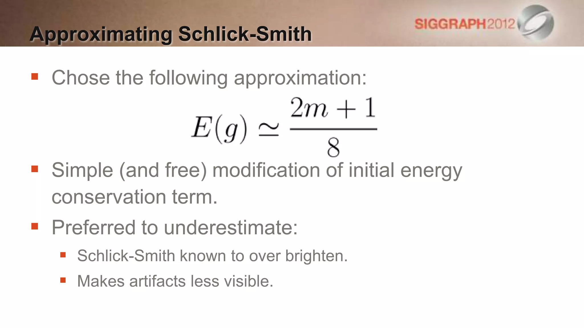 Approximating Schlick-Smith

 Chose the following approximation:



 Simple (and free) modification of initial energy
  conservation term.
 Preferred to underestimate:
    Schlick-Smith known to over brighten.
    Makes artifacts less visible.
 