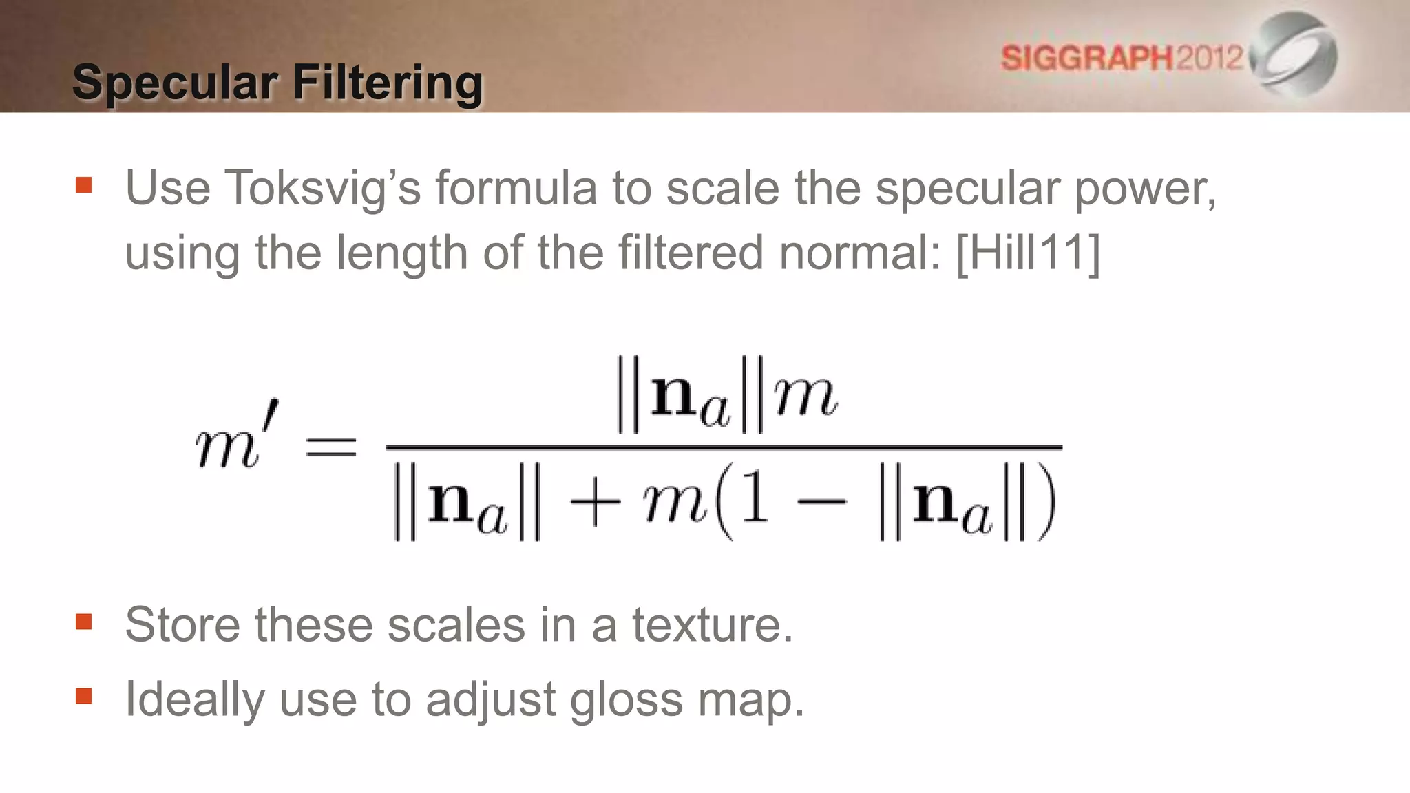 Specular Filtering

 Use Toksvig’s formula to scale the specular power,
  using the length of the filtered normal: [Hill11]




 Store these scales in a texture.
 Ideally use to adjust gloss map.
 