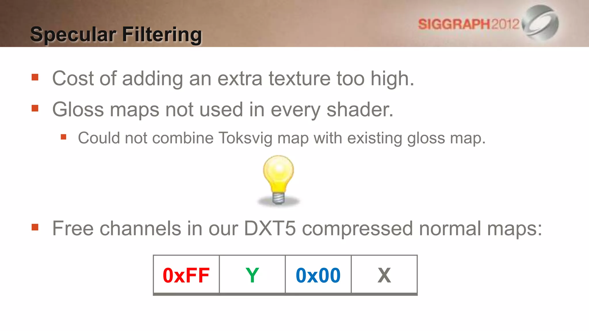 Specular Filtering

 Cost of adding an extra texture too high.
 Gloss maps not used in every shader.
    Could not combine Toksvig map with existing gloss map.




 Free channels in our DXT5 compressed normal maps:

                0xFF       Y     0x00       X
 