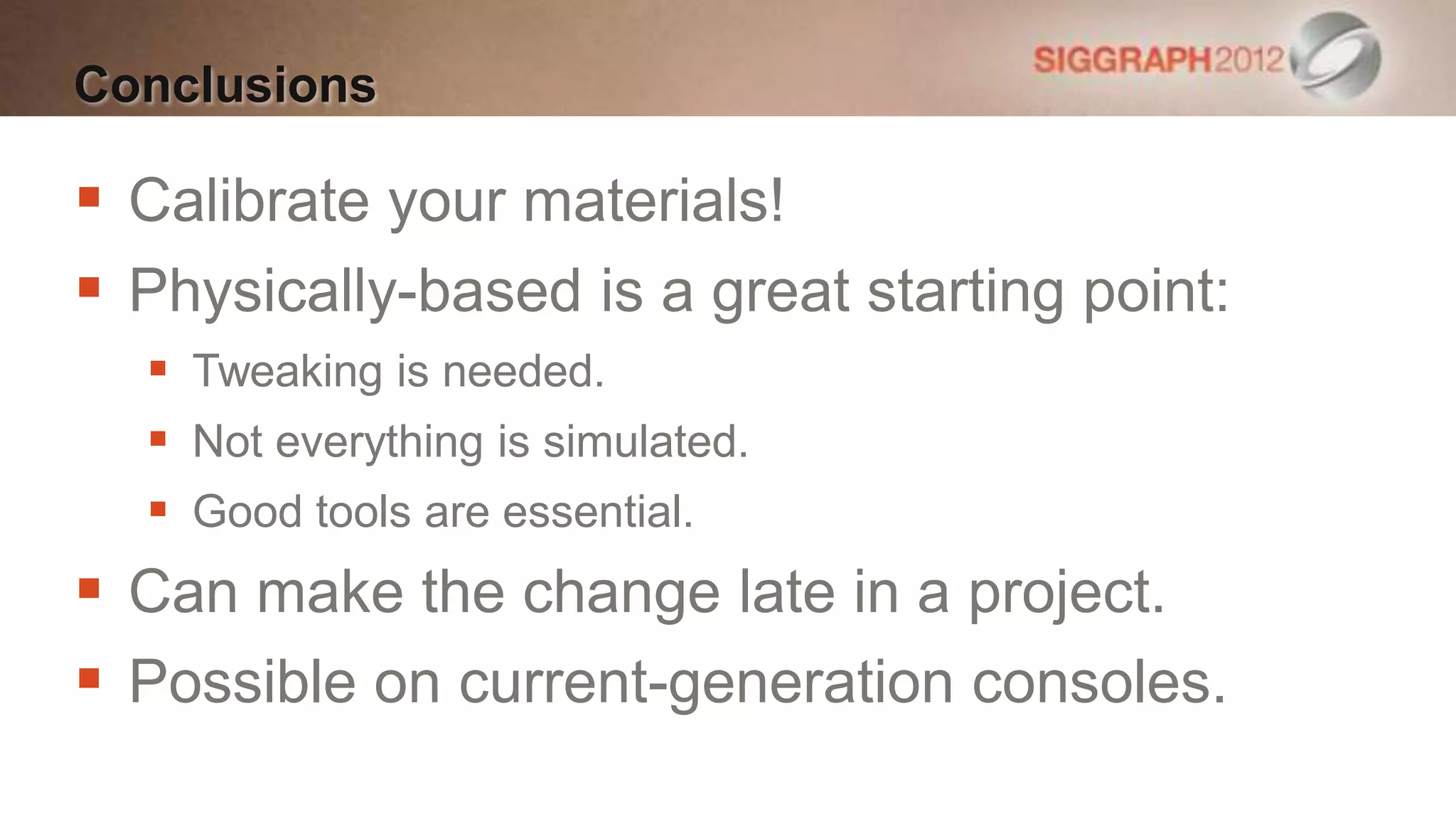 Conclusions

 Calibrate your materials!
 Physically-based is a great starting point:
   Tweaking is needed.
   Not everything is simulated.
   Good tools are essential.
 Can make the change late in a project.
 Possible on current-generation consoles.
 