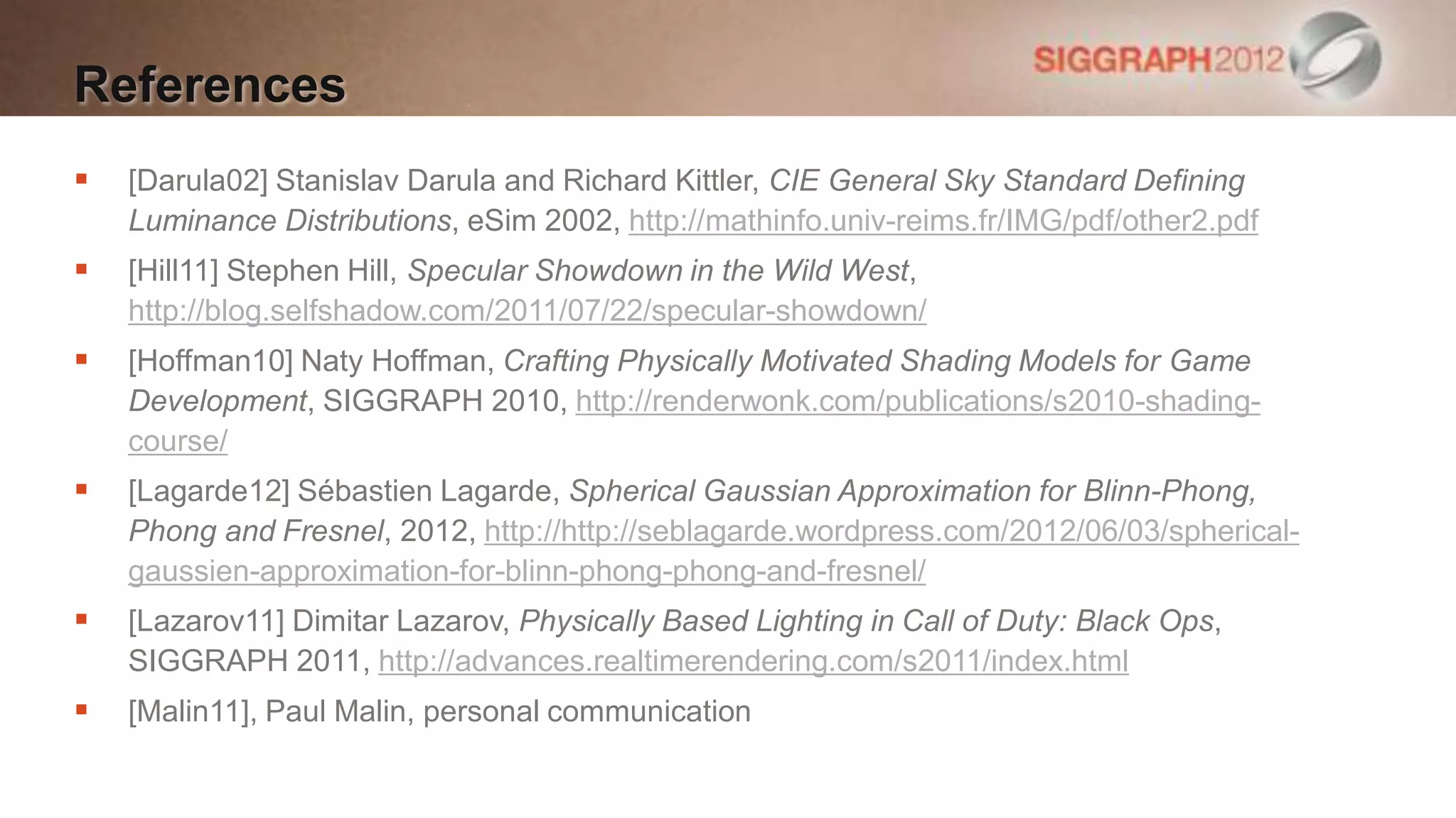 References
   [Darula02] Stanislav Darula and Richard Kittler, CIE General Sky Standard Defining
    Luminance Distributions, eSim 2002, http://mathinfo.univ-reims.fr/IMG/pdf/other2.pdf
   [Hill11] Stephen Hill, Specular Showdown in the Wild West,
    http://blog.selfshadow.com/2011/07/22/specular-showdown/
   [Hoffman10] Naty Hoffman, Crafting Physically Motivated Shading Models for Game
    Development, SIGGRAPH 2010, http://renderwonk.com/publications/s2010-shading-
    course/
   [Lagarde12] Sébastien Lagarde, Spherical Gaussian Approximation for Blinn-Phong,
    Phong and Fresnel, 2012, http://http://seblagarde.wordpress.com/2012/06/03/spherical-
    gaussien-approximation-for-blinn-phong-phong-and-fresnel/
   [Lazarov11] Dimitar Lazarov, Physically Based Lighting in Call of Duty: Black Ops,
    SIGGRAPH 2011, http://advances.realtimerendering.com/s2011/index.html
   [Malin11], Paul Malin, personal communication
 