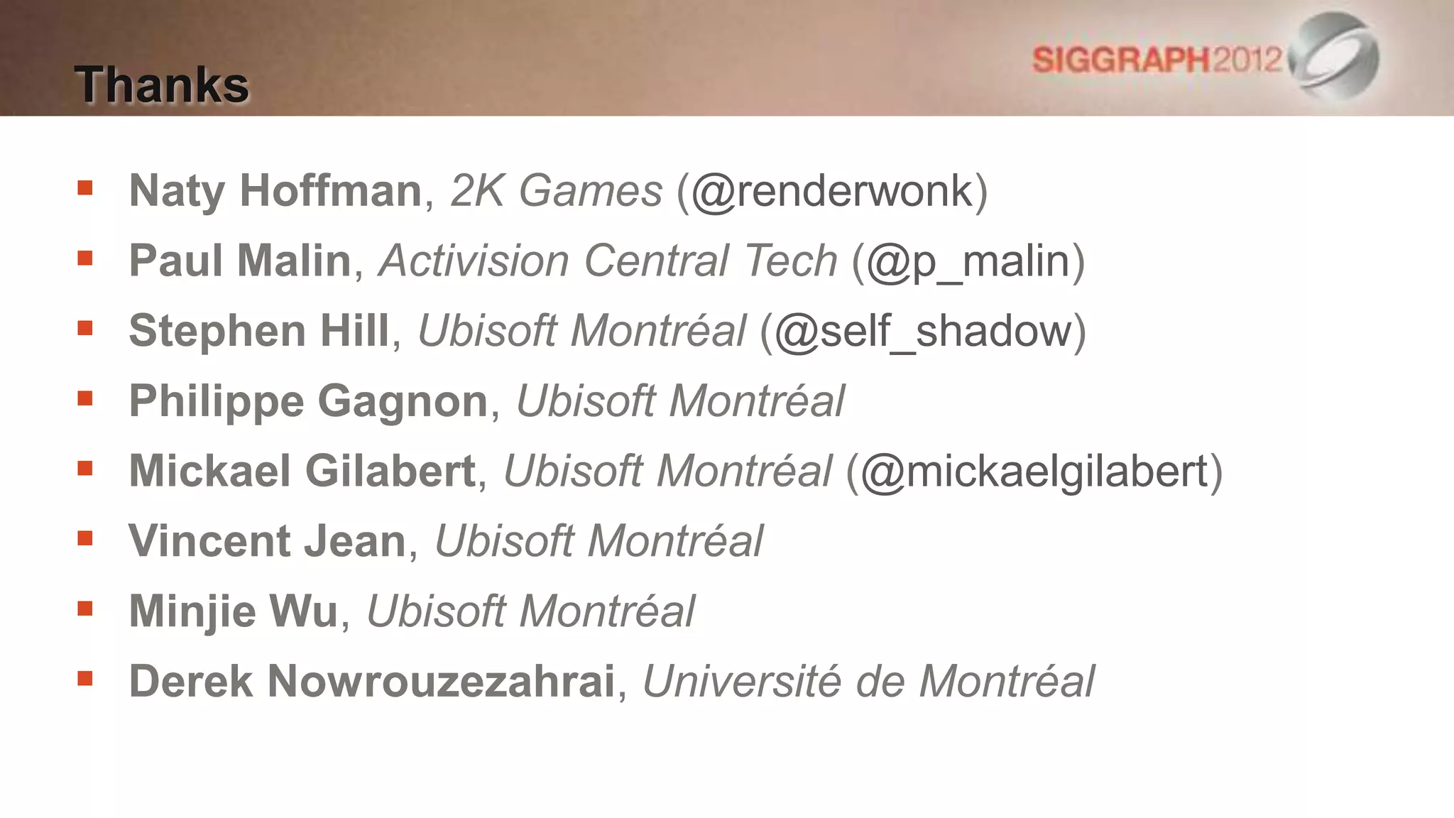 Thanks

   Naty Hoffman, 2K Games (@renderwonk)
   Paul Malin, Activision Central Tech (@p_malin)
   Stephen Hill, Ubisoft Montréal (@self_shadow)
   Philippe Gagnon, Ubisoft Montréal
   Mickael Gilabert, Ubisoft Montréal (@mickaelgilabert)
   Vincent Jean, Ubisoft Montréal
   Minjie Wu, Ubisoft Montréal
   Derek Nowrouzezahrai, Université de Montréal
 